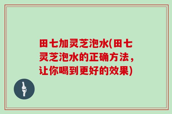 田七加灵芝泡水(田七灵芝泡水的正确方法,让你喝到更好的效果)