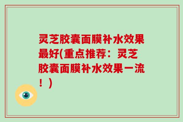 灵芝胶囊面膜补水效果最好(重点推荐:灵芝胶囊面膜补水效果一流!)