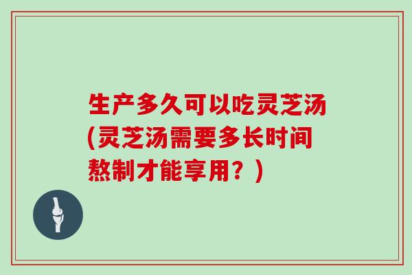生产多久可以吃灵芝汤(灵芝汤需要多长时间熬制才能享用?)