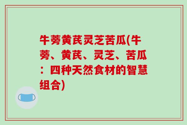 牛蒡黄芪灵芝苦瓜(牛蒡、黄芪、灵芝、苦瓜:四种天然食材的智慧组合)