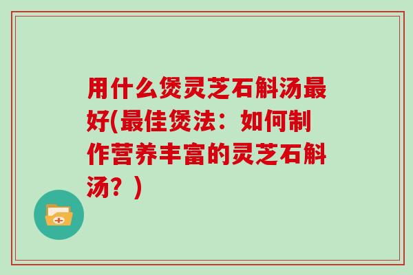 用什么煲灵芝石斛汤最好(最佳煲法：如何制作营养丰富的灵芝石斛汤？)