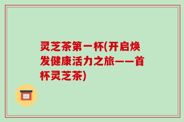 灵芝茶第一杯(开启焕发健康活力之旅——首杯灵芝茶)