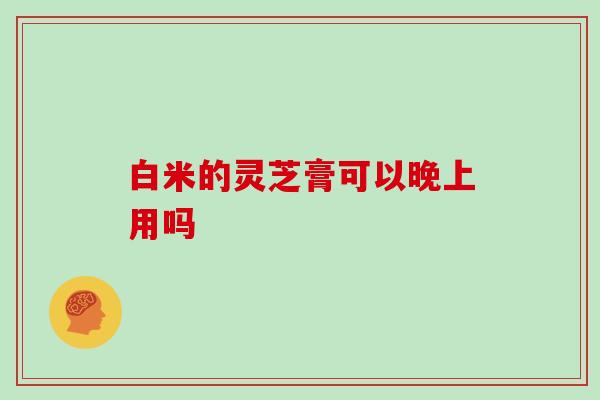 白米的灵芝膏可以晚上用吗