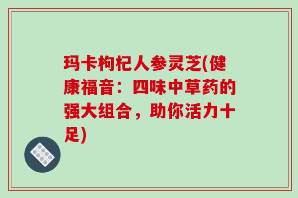 玛卡枸杞人参灵芝(健康福音:四味中草药的强大组合,助你活力十足)