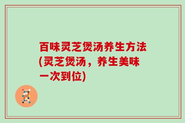 百味灵芝煲汤养生方法(灵芝煲汤，养生美味一次到位)