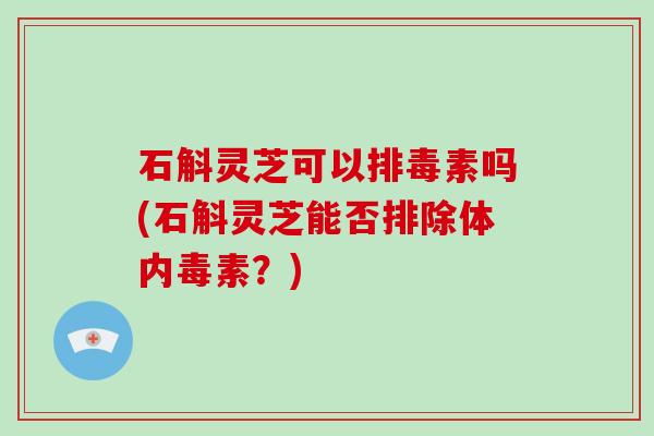 石斛灵芝可以排毒素吗(石斛灵芝能否排除体内毒素？)