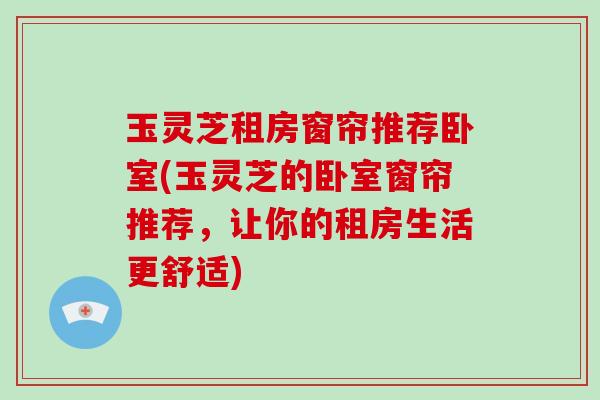 玉灵芝租房窗帘推荐卧室(玉灵芝的卧室窗帘推荐，让你的租房生活更舒适)