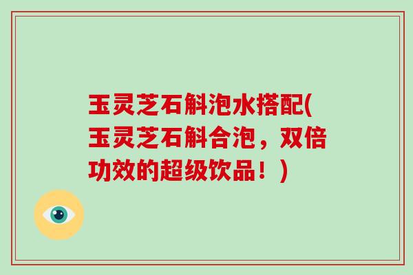 玉灵芝石斛泡水搭配(玉灵芝石斛合泡,双倍功效的超级饮品!)