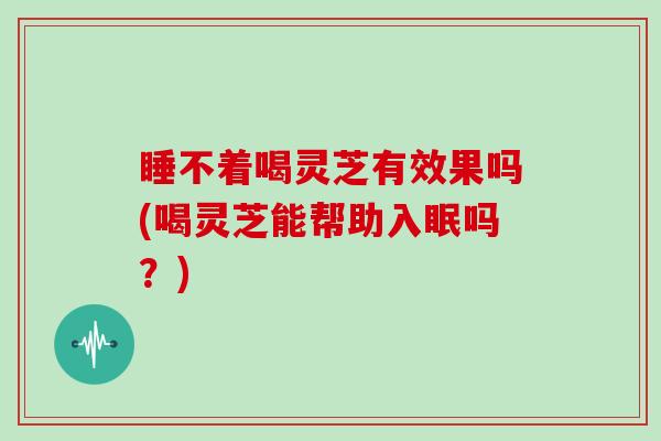 睡不着喝灵芝有效果吗(喝灵芝能帮助入眠吗?)