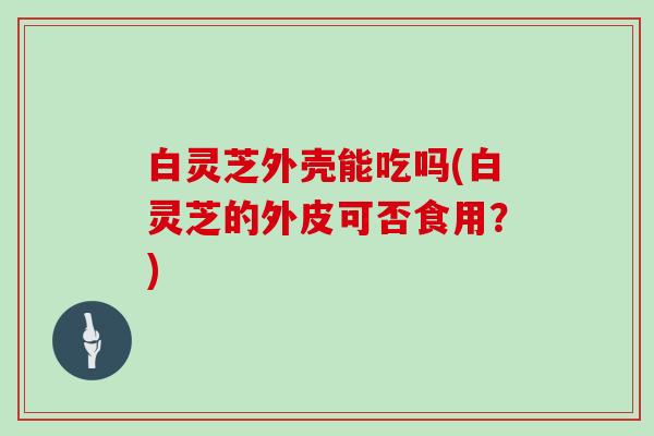 白灵芝外壳能吃吗(白灵芝的外皮可否食用？)