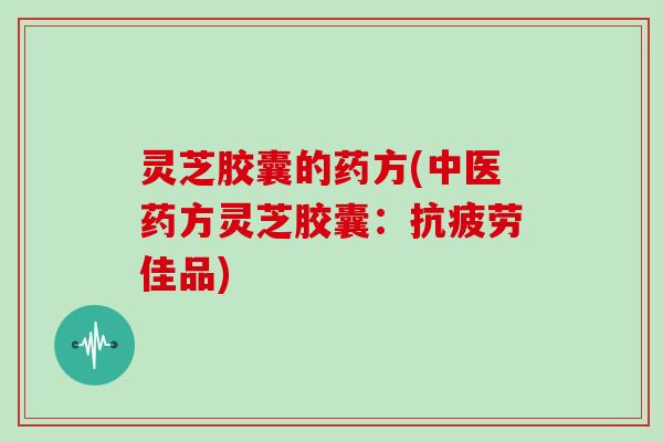 灵芝胶囊的药方(中医药方灵芝胶囊:抗疲劳佳品)