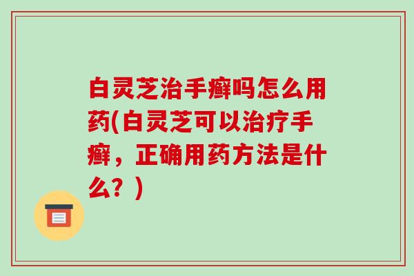 白灵芝治手癣吗怎么用药(白灵芝可以治疗手癣，正确用药方法是什么？)