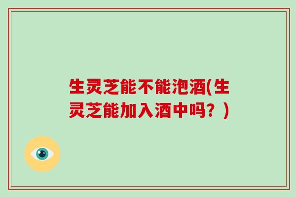 生灵芝能不能泡酒(生灵芝能加入酒中吗?)