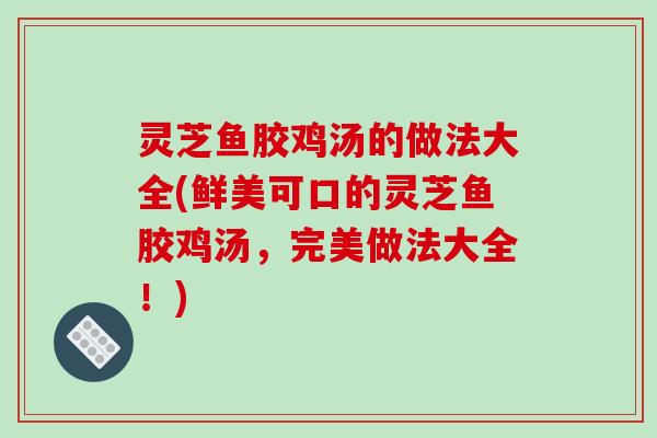 灵芝鱼胶鸡汤的做法大全(鲜美可口的灵芝鱼胶鸡汤,完美做法大全!)