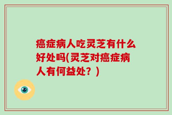 癌症病人吃灵芝有什么好处吗(灵芝对癌症病人有何益处?)