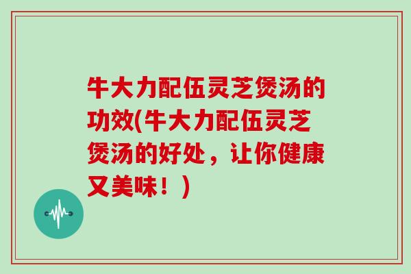 牛大力配伍灵芝煲汤的功效(牛大力配伍灵芝煲汤的好处,让你健康又美味!)