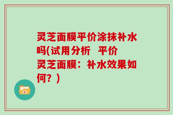 灵芝面膜平价涂抹补水吗(试用分析 平价灵芝面膜:补水效果如何?)