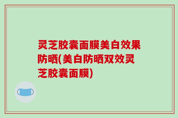 灵芝胶囊面膜美白效果防晒(美白防晒双效灵芝胶囊面膜)