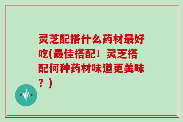 灵芝配搭什么药材最好吃(最佳搭配!灵芝搭配何种药材味道更美味?)