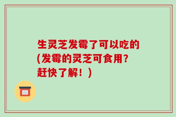生灵芝发霉了可以吃的(发霉的灵芝可食用？赶快了解！)