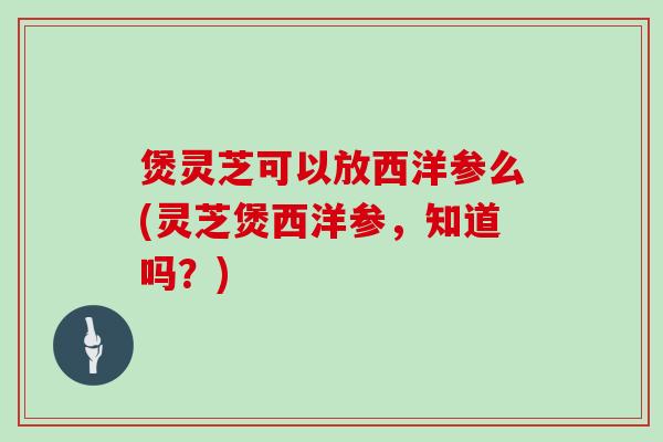 煲灵芝可以放西洋参么(灵芝煲西洋参，知道吗？)