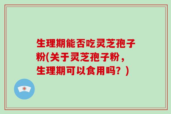 生理期能否吃灵芝孢子粉(关于灵芝孢子粉,生理期可以食用吗?)