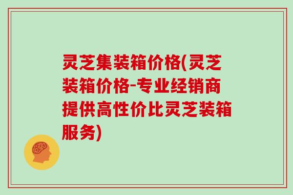 灵芝集装箱价格(灵芝装箱价格-专业经销商提供高性价比灵芝装箱服务)