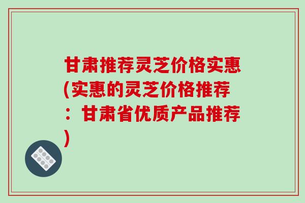 甘肃推荐灵芝价格实惠(实惠的灵芝价格推荐:甘肃省优质产品推荐)
