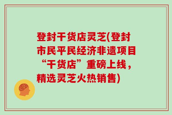 登封干货店灵芝(登封市民平民经济非遗项目“干货店”重磅上线，精选灵芝火热销售)