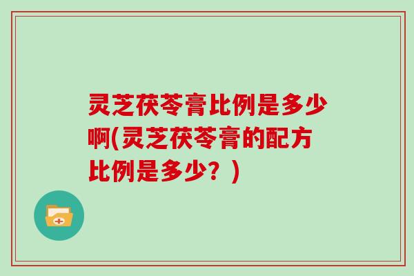 灵芝茯苓膏比例是多少啊(灵芝茯苓膏的配方比例是多少?)