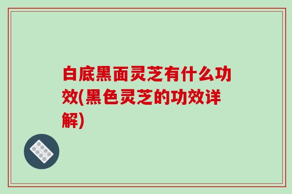 白底黑面灵芝有什么功效(黑色灵芝的功效详解)
