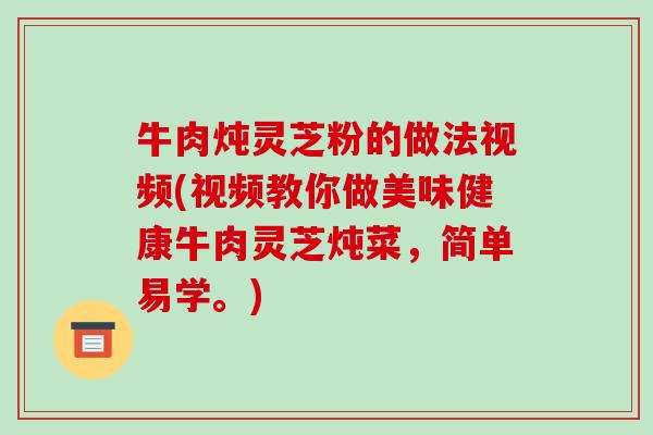 牛肉炖灵芝粉的做法视频(视频教你做美味健康牛肉灵芝炖菜，简单易学。)