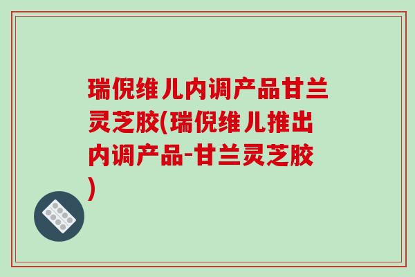 瑞倪维儿内调产品甘兰灵芝胶(瑞倪维儿推出内调产品-甘兰灵芝胶)