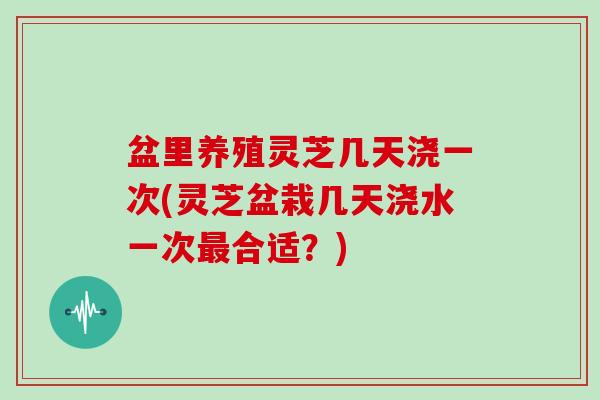 盆里养殖灵芝几天浇一次(灵芝盆栽几天浇水一次最合适?)