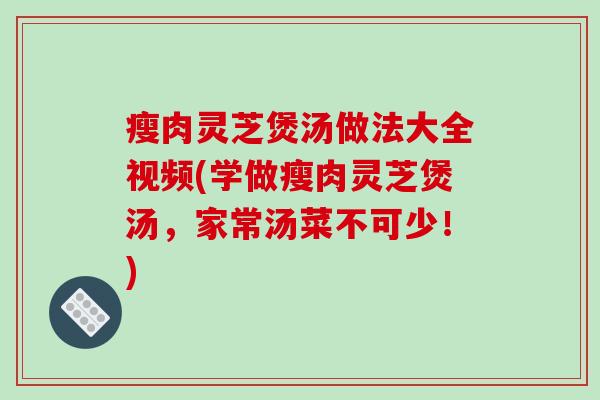 瘦肉灵芝煲汤做法大全视频(学做瘦肉灵芝煲汤,家常汤菜不可少!)