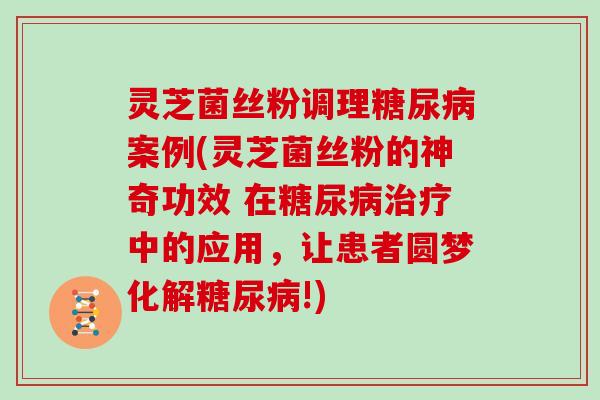 灵芝菌丝粉调理糖尿病案例(灵芝菌丝粉的神奇功效 在糖尿病治疗中的应用，让患者圆梦化解糖尿病!)