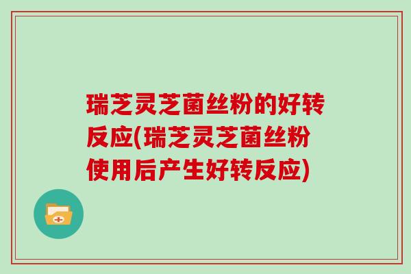 瑞芝灵芝菌丝粉的好转反应(瑞芝灵芝菌丝粉使用后产生好转反应)