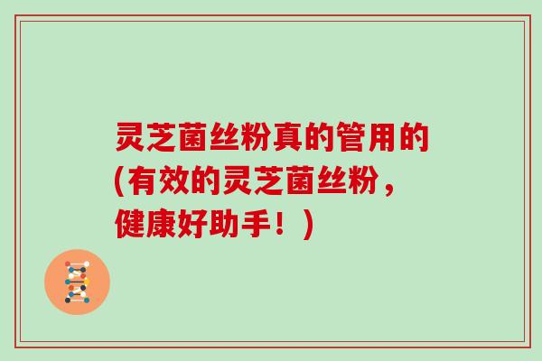 灵芝菌丝粉真的管用的(有效的灵芝菌丝粉,健康好助手!)