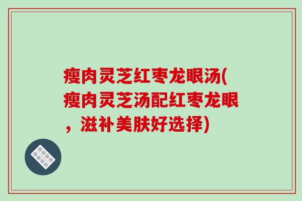 瘦肉灵芝红枣龙眼汤(瘦肉灵芝汤配红枣龙眼,滋补美肤好选择)