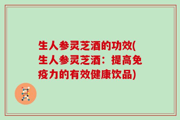 生人参灵芝酒的功效(生人参灵芝酒:提高免疫力的有效健康饮品)