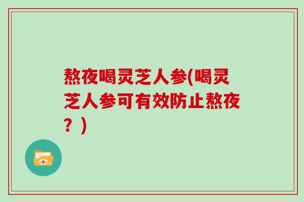 熬夜喝灵芝人参(喝灵芝人参可有效防止熬夜？)