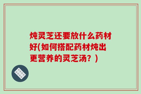 炖灵芝还要放什么药材好(如何搭配药材炖出更营养的灵芝汤?)