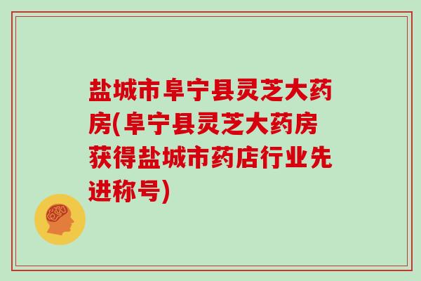 盐城市阜宁县灵芝大药房(阜宁县灵芝大药房获得盐城市药店行业先进称号)