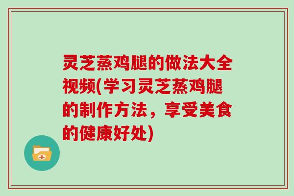 灵芝蒸鸡腿的做法大全视频(学习灵芝蒸鸡腿的制作方法,享受美食的健康好处)