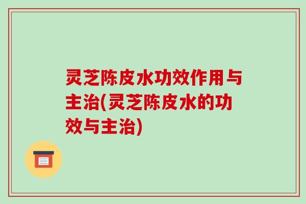 灵芝陈皮水功效作用与主治(灵芝陈皮水的功效与主治)