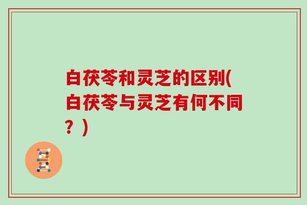 白茯苓和灵芝的区别(白茯苓与灵芝有何不同?)