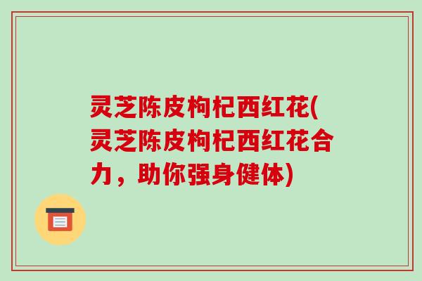 灵芝陈皮枸杞西红花(灵芝陈皮枸杞西红花合力,助你强身健体)