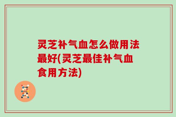 灵芝补气血怎么做用法最好(灵芝最佳补气血食用方法)