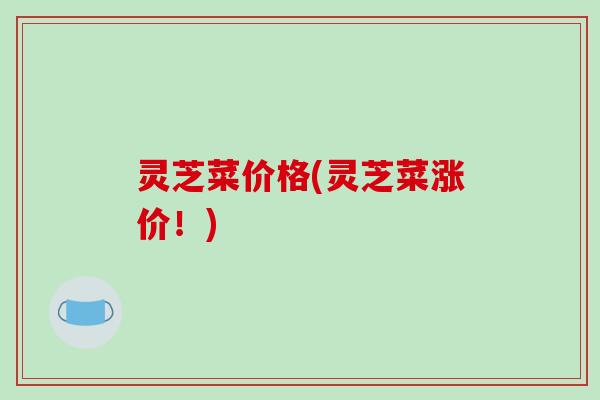 灵芝菜价格(灵芝菜涨价!)