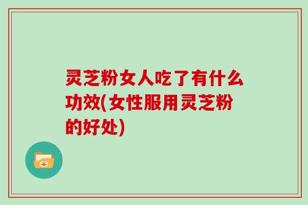 灵芝粉女人吃了有什么功效(女性服用灵芝粉的好处)